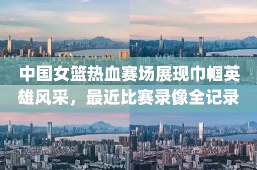 中国女篮热血赛场展现巾帼英雄风采，最近比赛录像全记录