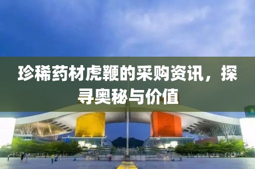 珍稀药材虎鞭的采购资讯，探寻奥秘与价值