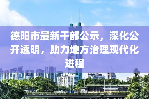 德阳市最新干部公示，深化公开透明，助力地方治理现代化进程