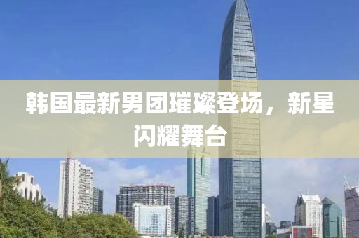 韩国最新男团璀璨登场，新星闪耀舞台