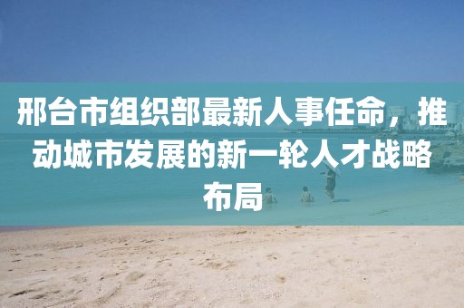 邢台市组织部最新人事任命，推动城市发展的新一轮人才战略布局