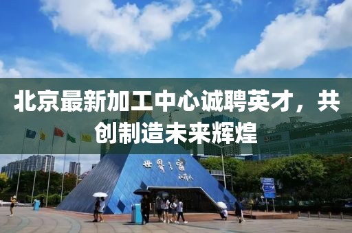 北京最新加工中心诚聘英才，共创制造未来辉煌