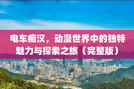 电车痴汉，动漫世界中的独特魅力与探索之旅（完整版）