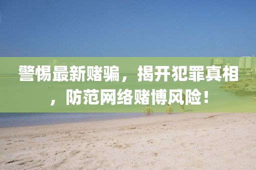 警惕最新赌骗，揭开犯罪真相，防范网络赌博风险！