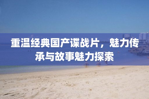 重温经典国产谍战片，魅力传承与故事魅力探索