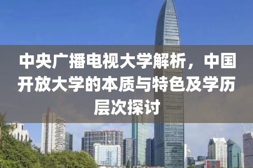 中央广播电视大学解析,中国开放大学的本质与特色及学历层次探讨