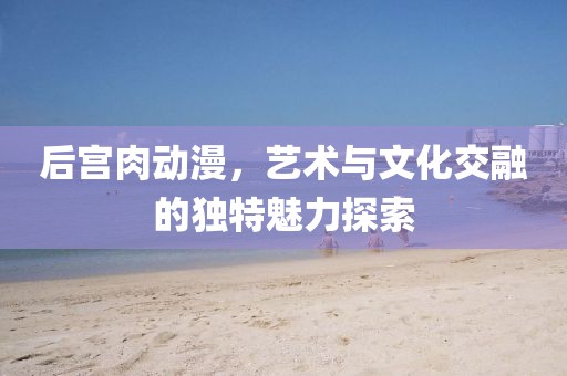 后宫肉动漫，艺术与文化交融的独特魅力探索