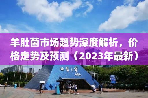 羊肚菌市场趋势深度解析，价格走势及预测（2023年最新）