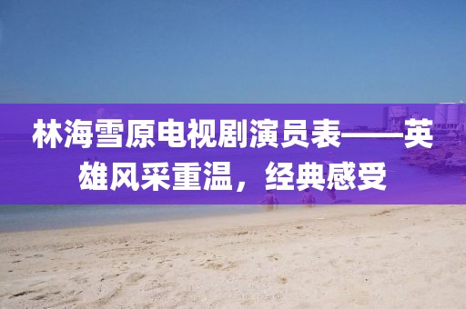 林海雪原电视剧演员表——英雄风采重温，经典感受