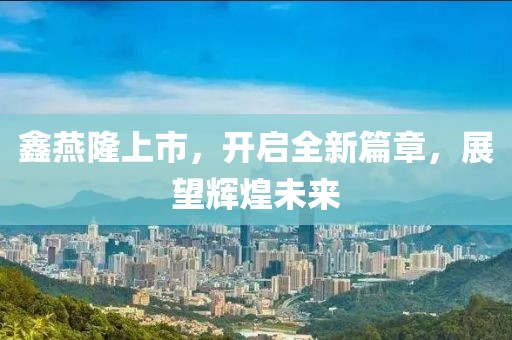 鑫燕隆上市，开启全新篇章，展望辉煌未来