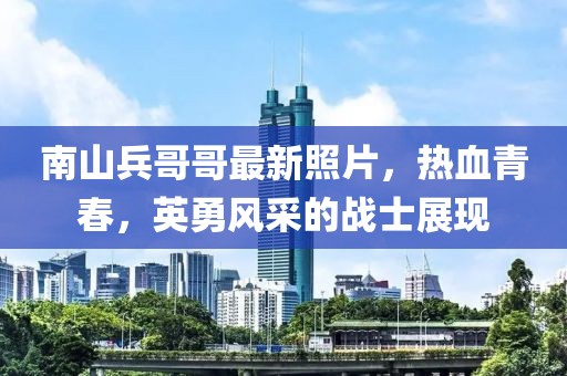 南山兵哥哥最新照片，热血青春，英勇风采的战士展现