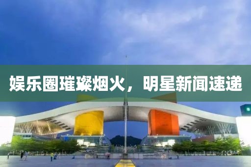 娱乐圈璀璨烟火，明星新闻速递