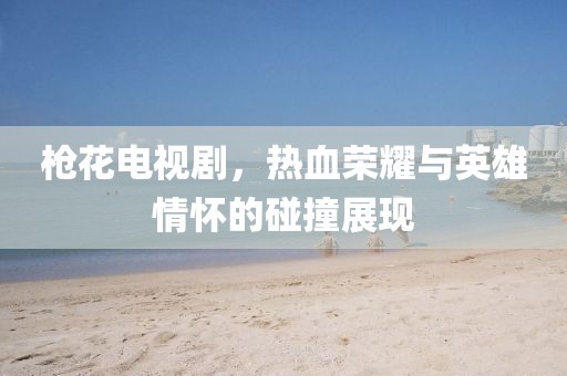 枪花电视剧，热血荣耀与英雄情怀的碰撞展现