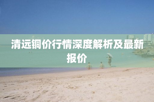 清远铜价行情深度解析及最新报价