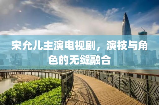 宋允儿主演电视剧，演技与角色的无缝融合