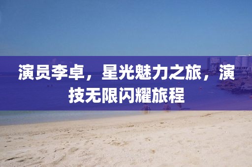 演员李卓,星光魅力之旅,演技无限闪耀旅程