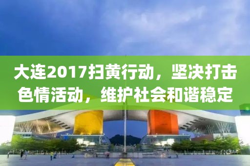 大连2017扫黄行动，坚决打击色情活动，维护社会和谐稳定