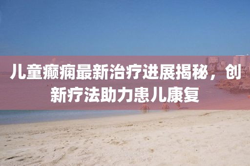 儿童癫痫最新治疗进展揭秘，创新疗法助力患儿康复