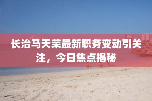 长治马天荣最新职务变动引关注，今日焦点揭秘