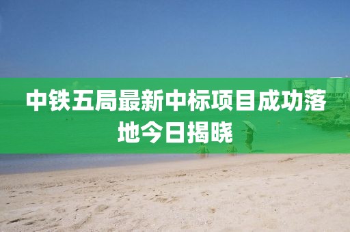中铁五局最新中标项目成功落地今日揭晓