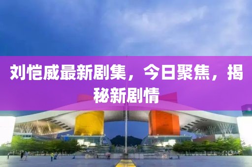 刘恺威最新剧集,今日聚焦,揭秘新剧情