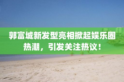 郭富城新发型亮相掀起娱乐圈热潮，引发关注热议！