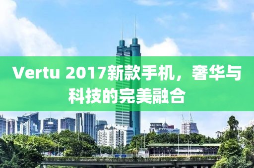 Vertu 2017新款手机，奢华与科技的完美融合