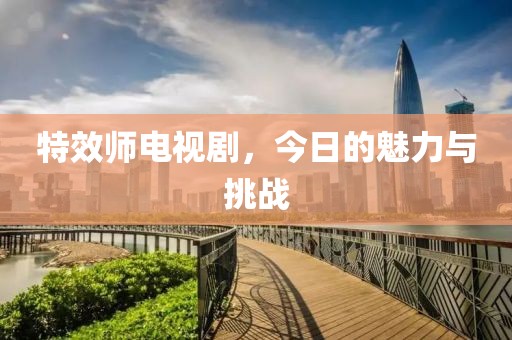 特效师电视剧,今日的魅力与挑战