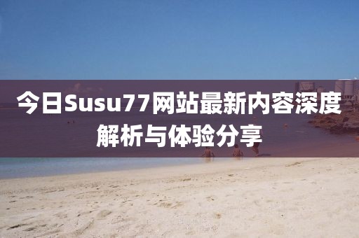 今日Susu77网站最新内容深度解析与体验分享