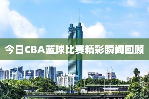 今日CBA篮球比赛精彩瞬间回顾