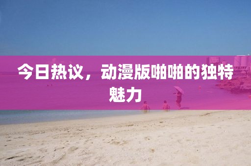 今日热议，动漫版啪啪的独特魅力