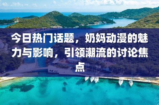 今日热门话题，奶妈动漫的魅力与影响，引领潮流的讨论焦点
