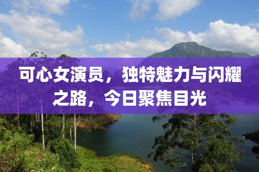 可心女演员，独特魅力与闪耀之路，今日聚焦目光