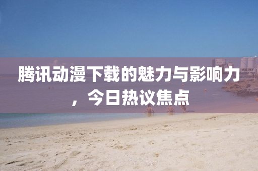 腾讯动漫下载的魅力与影响力，今日热议焦点