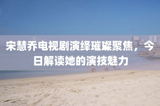 宋慧乔电视剧演绎璀璨聚焦，今日解读她的演技魅力