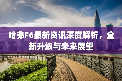 哈弗F6最新资讯深度解析,全新升级与未来展望