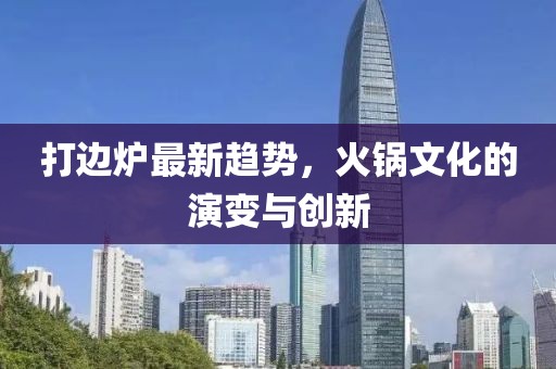 打边炉最新趋势，火锅文化的演变与创新