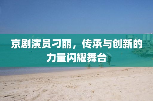 京剧演员刁丽,传承与创新的力量闪耀舞台