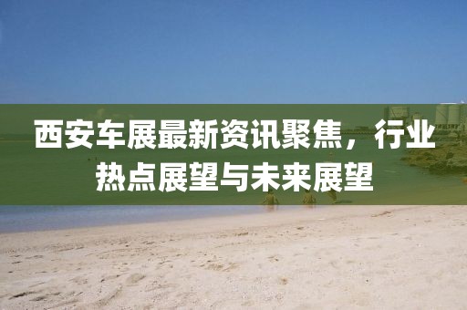 西安车展最新资讯聚焦，行业热点展望与未来展望