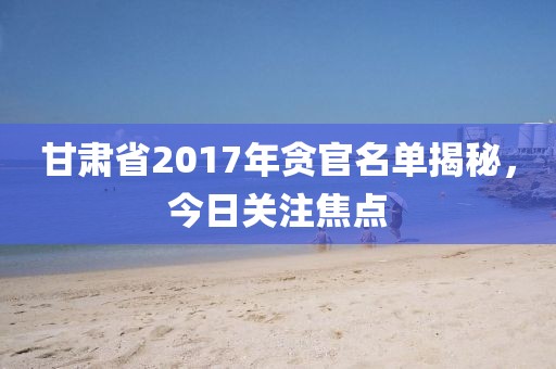 甘肃省2017年贪官名单揭秘，今日关注焦点