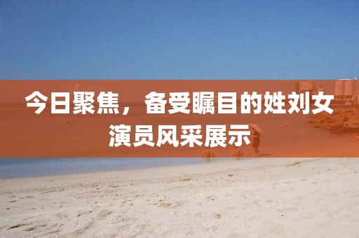今日聚焦，备受瞩目的姓刘女演员风采展示
