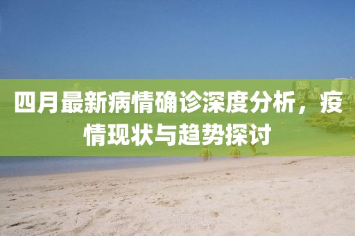 四月最新病情确诊深度分析，疫情现状与趋势探讨
