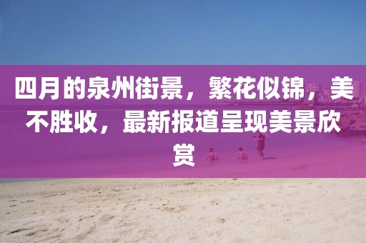 四月的泉州街景，繁花似锦，美不胜收，最新报道呈现美景欣赏