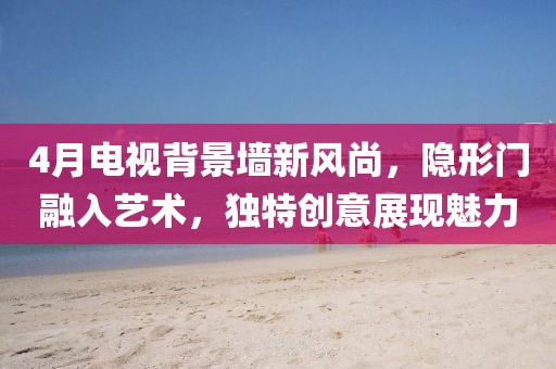 4月电视背景墙新风尚，隐形门融入艺术，独特创意展现魅力