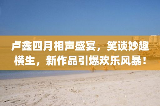 卢鑫四月相声盛宴,笑谈妙趣横生,新作品引爆欢乐风暴!