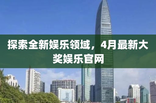 探索全新娱乐领域,4月最新大奖娱乐官网