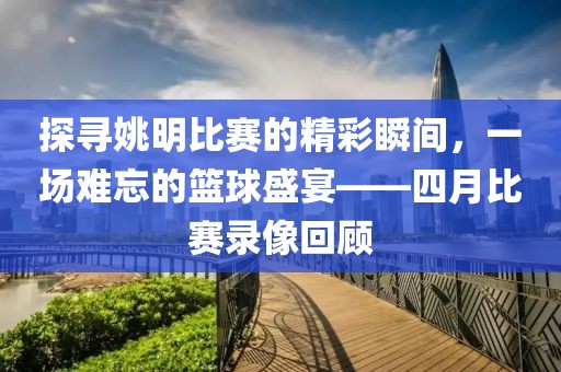 探寻姚明比赛的精彩瞬间,一场难忘的篮球盛宴——四月比赛录像回顾