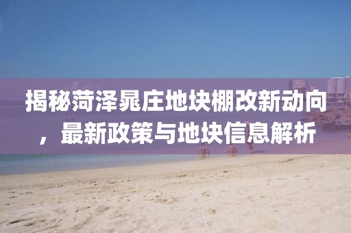 揭秘菏泽晁庄地块棚改新动向,最新政策与地块信息解析