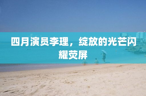 四月演员李理，绽放的光芒闪耀荧屏