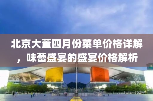 北京大董四月份菜单价格详解，味蕾盛宴的盛宴价格解析